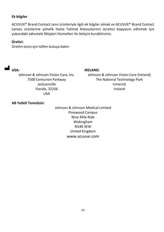 63
Ek bilgiler
ACUVUE® Brand Contact Lens ürünleriyle ilgili ek bilgiler almak ve ACUVUE® Brand Contact
Lenses ürünlerine yönelik Hasta Talimat Kılavuzlarının ücretsiz kopyasını edinmek için
yukarıdaki adresteki Müşteri Hizmetleri ile iletişim kurabilirsiniz.
Üretici:
Üretim tesisi için lütfen kutuya bakın
USA:
Johnson & Johnson Vision Care, Inc.
7500 Centurion Parkway
Jacksonville
Florida, 32256
USA
IRELAND:
Johnson & Johnson Vision Care (Ireland)
The National Technology Park
Limerick
Ireland
AB Yetkili Temsilcisi:
Johnson & Johnson Medical Limited
Pinewood Campus
Nine Mile Ride
Wokingham
RG40 3EW
United Kingdom
www.acuvue.com
 
