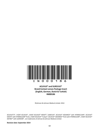64
(IN000186)
©Johnson & Johnson Medical Limited. 2014
ACUVUE®2®, 1•DAY ACUVUE®, 1•DAY ACUVUE® MOIST®, SUREVUE®, ACUVUE® ADVANCE® with HYDRACLEAR®, ACUVUE®
OASYS® with HYDRACLEAR® PLUS, 1•DAY ACUVUE® TruEye®, ACUVUE® ADVANCE® PLUS with HYDRACLEAR®, 1•DAY ACUVUE®
DEFINE™ with LACREON®, are trademarks of Johnson & Johnson Medical Limited
Revision date: September 2014
ACUVUE® and SUREVUE®
Brand Contact Lenses Package Insert
(English, German, Dutch & Turkish)
IN000186
 