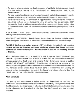 7
• For use as a barrier during the healing process of epithelial defects such as chronic
epithelial defects, corneal ulcer, neurotrophic and neuroparalytic keratitis, and
chemical burns.
• For post surgical conditions where bandage lens use is indicated such as post refractive
surgery, lamellar grafts, corneal flaps, and additional ocular surgical conditions.
• For structural stability and protection in piggy back lens fitting where the cornea and
associated surfaces are too irregular to allow for corneal rigid gas permeable (RGP)
lenses to be fitted. In addition, the use of the lens can prevent irritation and abrasions
in conditions where there are elevation differences in the host/graph junction or scar
tissue.
ACUVUE® OASYS® Brand Contact Lenses when prescribed for therapeutic use may be worn
for Daily Wear or Extended Wear.
All ACUVUE® and SUREVUE® Brand Contact Lenses have UV Blocking to help provide
protection against transmission of harmful UV radiation to the cornea and into the eye.
WARNING: UV absorbing contact lenses are NOT substitutes for protective UV absorbing
eyewear such as UV absorbing goggles or sunglasses because they do not completely
cover the eye and surrounding area. You should continue to use UV absorbing eyewear
as directed.
Note: Long-term exposure to UV radiation is one of the risk factors associated with
cataracts. Exposure is based on a number of factors such as environmental conditions
(altitude, geography, cloud cover) and personal factors (extent and nature of outdoor
activities). All ACUVUE® and SUREVUE® Brand Contact Lenses have UV blocking to help
provide protection against transmission of harmful UV radiation to the cornea and into the
eye. However, clinical studies have not been done to demonstrate that wearing UV
blocking contact lenses reduces the risk of developing cataracts or other eye disorders.
Consult your Eye Care Professional for more information.
WEAR SCHEDULE
The wearing and replacement schedule should be determined by the Eye Care
Professional. Patients may tend to over wear the lenses initially. The Eye Care Professional
should emphasise the importance of adhering to the initial maximum wearing schedule.
Regular checkups, as determined by the Eye Care Professional, are also extremely
important.
 
