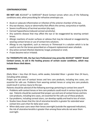 9
CONTRAINDICATIONS
DO NOT USE ACUVUE® or SUREVUE® Brand Contact Lenses when any of the following
conditions exist, when prescribing for refractive ametropia use.
• Acute or subacute inflammation or infection of the anterior chamber of the eye.
• Any eye disease, injury or abnormality that affects the cornea, conjunctiva or eyelids.
• Severe insufficiency of lacrimal secretion (dry eye).
• Corneal hypoesthesia (reduced corneal sensitivity).
• Any systemic disease that may affect the eye or be exaggerated by wearing contact
lenses.
• Allergic reactions of ocular surfaces or adnexa that may be induced or exaggerated by
wearing contact lenses or use of contact lens solutions.
• Allergy to any ingredient, such as mercury or Thimerosal in a solution which is to be
used to care for the lenses prescribed on a frequent replacement wear schedule.
• Any active corneal infection (bacterial, fungal, protozoal or viral).
• If eyes become red or irritated.
For THERAPEUTIC USE, the Eye Care Professional may prescribe ACUVUE® OASYS® Brand
Contact Lenses, to aid in the healing process of certain ocular conditions, which may
include those cited above.
WARNINGS
(Daily Wear = less than 24 hours, while awake; Extended Wear = greater than 24 hours,
including while asleep).
Proper use and care of contact lenses and lens care products, including lens cases, are
essential for safe use. Problems from wearing contact lenses or using lens care products
could result in serious injury to the eye.
Patients should be advised of the following warnings pertaining to contact lens wear†:
• Problems with contact lenses or lens care products could result in serious injury to the
eye. Patients should be cautioned that proper use and care of contact lenses and lens
care products, including lens cases, are essential for the safe use of these products
• Eye problems, including corneal ulcers, can develop rapidly and lead to loss of vision.
• Studies have shown that the risk of ulcerative keratitis is greater for extended wear
contact lens users than for daily wear users.
• When daily wear users wear their lenses overnight (outside the approved indication),
the risk of ulcerative keratitis is greater than among those who do not wear them
overnight.
 
