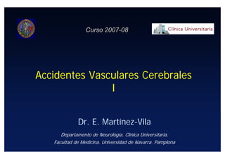 Curso 2007-08




Accidentes Vasculares Cerebrales
               I


             Dr. E. Martínez-Vila
      Departamento de Neurología. Clínica Universitaria.
   Facultad de Medicina. Universidad de Navarra. Pamplona
 