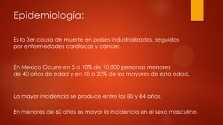 Epidemiología:
Es la 3er.causa de muerte en países industrializados, seguidas
por enfermedades cardíacas y cáncer.
En Mexico Ocurre en 5 a 10% de 10.000 personas menores
de 40 años de edad y en 10 a 20% de los mayores de esta edad.
La mayor incidencia se produce entre los 80 y 84 años.
En menores de 60 años es mayor la incidencia en el sexo masculino.
 