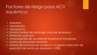 Factores de riesgo para ACV
isquémico:
• Diabetes,
• hipertensión,
• tabaquismo,
• historia familiar de patología vascular temprana,
• fibrilación auricular,
• Antecedentes de accidentes isquémicos transitorios,
• infarto de miocardio reciente,
• historia de insuficiencia cardiaca congestiva (fracción de
eyección de ventrículo izquierdo < 25%),
 