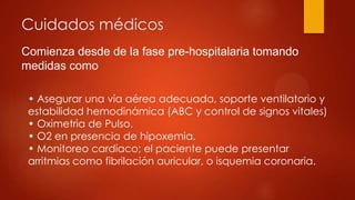 Cuidados médicos
Comienza desde de la fase pre-hospitalaria tomando
medidas como:
• Asegurar una vía aérea adecuada, soporte ventilatorio y
estabilidad hemodinámica (ABC y control de signos vitales)
• Oximetrìa de Pulso.
• O2 en presencia de hipoxemia.
• Monitoreo cardíaco; el paciente puede presentar
arritmias como fibrilación auricular, o isquemia coronaria.
 