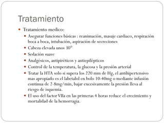 Tratamiento
 Tratamiento medico:
 Asegurar funciones básicas : reanimación, masaje cardiaco, respiración
boca a boca, intubación, aspiración de secreciones
 Cabeza elevada unos 30°
 Sedación suave
 Analgésicos, antipiréticos y antiepilépticos
 Control de la temperatura, la glucosa y la presión arterial
 Tratar la HTA solo si supera los 220 mm de Hg, el antihipertensivo
mas apropiado es el labetalol en bolo 10-40mg o mediante infusión
continua de 2-8mg/min, bajar excesivamente la presión lleva al
riesgo de isquemia.
 El uso del factorVIIa en las primeras 4 horas reduce el crecimiento y
mortalidad de la hemorragia.
 