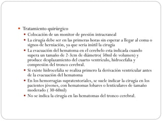  Tratamiento quirúrgico
 Colocación de un monitor de presión intracraneal
 La cirugía debe ser en las primeras horas sin esperar a llegar al coma o
signos de herniación, ya que seria inútil la cirugía
 La evacuación del hematoma en el cerebelo esta indicada cuando
supera un tamaño de 2-3cm de diámetro( 50ml de volumen) y
produce desplazamiento del cuarto ventrículo, hidrocefalia y
compresión del tronco cerebral.
 Si existe hidrocefalia se realiza primero la derivación ventricular antes
de la evacuación del hematoma
 En los hemorragias supratentoriales, se suele indicar la cirugía en los
pacientes jóvenes, con hematomas lobares o lenticulares de tamaño
moderado ( 30-60ml)
 No se indica la cirugía en las hematomas del tronco cerebral.
 
