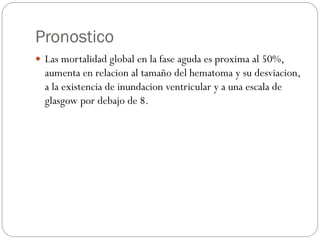 Pronostico
 Las mortalidad global en la fase aguda es proxima al 50%,
aumenta en relacion al tamaño del hematoma y su desviacion,
a la existencia de inundacion ventricular y a una escala de
glasgow por debajo de 8.
 