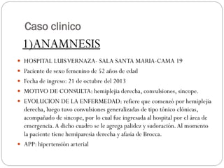 Caso clinico
 HOSPITAL LUISVERNAZA- SALA SANTA MARIA-CAMA 19
 Paciente de sexo femenino de 52 años de edad
 Fecha de ingreso: 21 de octubre del 2013
 MOTIVO DE CONSULTA: hemiplejia derecha, convulsiones, sincope.
 EVOLUCION DE LA ENFERMEDAD: refiere que comenzó por hemiplejia
derecha, luego tuvo convulsiones generalizadas de tipo tónico clónicas,
acompañado de sincope, por lo cual fue ingresada al hospital por el área de
emergencia.A dicho cuadro se le agrega palidez y sudoración.Al momento
la paciente tiene hemiparesia derecha y afasia de Brocca.
 APP: hipertensión arterial
1)ANAMNESIS
 