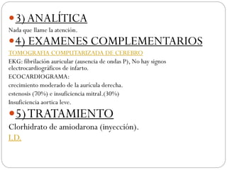3)ANALÍTICA
Nada que llame la atención.
4) EXAMENES COMPLEMENTARIOS
TOMOGRAFIA COMPUTARIZADA DE CEREBRO
EKG: fibrilación auricular (ausencia de ondas P), No hay signos
electrocardiográficos de infarto.
ECOCARDIOGRAMA:
crecimiento moderado de la aurícula derecha.
estenosis (70%) e insuficiencia mitral.(30%)
Insuficiencia aortica leve.
5)TRATAMIENTO
Clorhidrato de amiodarona (inyección).
I.D.
 