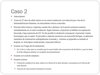 Caso 2
 Antecedentes:
 Varón de 53 años de edad, interno en un centro residencial, con infección por virus de la
Inmunodeficiencia Humana, sin antecedentes tóxicos conocidos.
 Presentó dolor torácico vespertino cuando iba a ducharse. Se le prestó asistencia sanitaria
inmediatamente en el centro residencial. Según informes, el paciente se hallaba con respiración
disociada y baja saturación de O2. No fue posible la intubación orotraqueal, al presentar vómito
hemorrágico que se aspiró. Se procedió a sedación anestésica con mascarilla faríngea, se aplicaron
maniobras de reanimación cardiopulmonar avanzada y, mientras se preparaba su traslado al
hospital, en helicóptero medicalizado, el paciente falleció.
 Examen en el lugar del levantamiento:
 No se llevó a cabo, pues se consideró que la muerte había sido en presencia de facultativo y que los datos
de dicha diligencia podrían ser recabados documentalmente.
 Examen en la sala de autopsias:
 Examen externo:
 Coloración azulada de las uñas, edema en el dorso de la mano derecha y una puntura en la flexura del
codo derecho.
 Ausencia de otras lesiones traumáticas recientes
 
