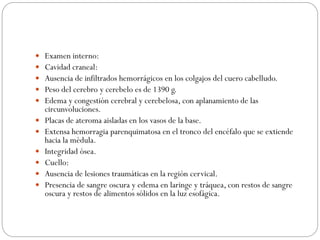  Examen interno:
 Cavidad craneal:
 Ausencia de infiltrados hemorrágicos en los colgajos del cuero cabelludo.
 Peso del cerebro y cerebelo es de 1390 g.
 Edema y congestión cerebral y cerebelosa, con aplanamiento de las
circunvoluciones.
 Placas de ateroma aisladas en los vasos de la base.
 Extensa hemorragia parenquimatosa en el tronco del encéfalo que se extiende
hacia la médula.
 Integridad ósea.
 Cuello:
 Ausencia de lesiones traumáticas en la región cervical.
 Presencia de sangre oscura y edema en laringe y tráquea, con restos de sangre
oscura y restos de alimentos sólidos en la luz esofágica.
 