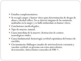  Estudios complementarios:
 Se recogió sangre y humor vítreo para determinación de drogas de
abuso y alcohol etílico. No se detectó ninguna de las sustancias
analizadas en la sangre y se halló midazolam en humor vítreo.
 Conclusiones medicolegales:
 Tipo de muerte: natural.
 Causa inmediata de la muerte: destrucción de centros
neurológicos vitales.
 Causa fundamental: hemorragia cerebral espontánea del tronco de
encéfalo.
 Circunstancias: Hallazgos casuales de arteriosclerosis coronaria y
vascular cerebral, en persona con estos antecedentes
desconocidos.Antecedentes conocidos deVIH +.
 