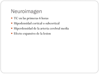 Neuroimagen
 TC en las primeras 6 horas
 Hipodensidad cortical o subcortical
 Hiperdensidad de la arteria cerebral media
 Efecto expansivo de la lesion
 