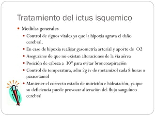 Tratamiento del ictus isquemico
 Medidas generales
 Control de signos vitales ya que la hipoxia agrava el daño
cerebral.
 En caso de hipoxia realizar gasometría arterial y aporte de O2
 Asegurarse de que no existan alteraciones de la vía aérea
 Posición de cabeza a 30° para evitar broncoaspiración
 Control de temperatura, adm 2g iv de metamizol cada 8 horas o
paracetamol
 Mantener el correcto estado de nutrición e hidratación, ya que
su deficiencia puede provocar alteración del flujo sanguíneo
cerebral
 
