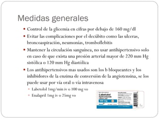 Medidas generales
 Control de la glicemia en cifras por debajo de 160 mg/dl
 Evitar las complicaciones por el decúbito como las ulceras,
broncoaspiración, neumonías, tromboflebitis
 Mantener la circulación sanguínea, no usar antihipertensivo solo
en caso de que exista una presión arterial mayor de 220 mm Hg
sistólica o 120 mm Hg diastólica
 Los antihipertensivos mas usados son los b bloqueantes y los
inhibidores de la enzima de conversión de la angiotensina, se los
puede usar por vía oral o vía intravenosa
 Labetolol 1mg/min iv o 100 mg vo
 Enalapril 1mg iv o 25mg vo
 