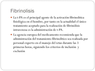 Fibrinolisis
 La t-PA es el principal agente de la activación fibrinolitica
fisiológica en el hombre, por tanto en la actualidad el único
tratamiento aceptado para la realización de fibrinólisis
intravenosa es la administración de t-PA.
 La agencia europea del medicamento recomienda que la
administración del tratamiento fibrinolitico sea realizada por
personal experto en el manejo del ictus durante las 3
primeras horas, siguiendo los criterios de inclusión y
exclusión
 