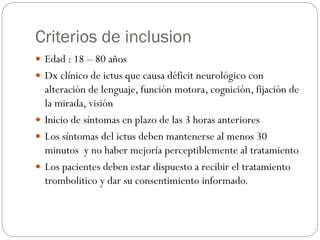 Criterios de inclusion
 Edad : 18 – 80 años
 Dx clínico de ictus que causa déficit neurológico con
alteración de lenguaje, función motora, cognición, fijación de
la mirada, visión
 Inicio de síntomas en plazo de las 3 horas anteriores
 Los síntomas del ictus deben mantenerse al menos 30
minutos y no haber mejoría perceptiblemente al tratamiento
 Los pacientes deben estar dispuesto a recibir el tratamiento
trombolitico y dar su consentimiento informado.
 
