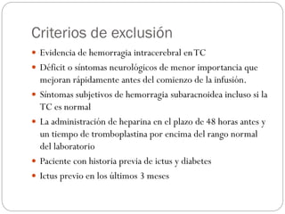 Criterios de exclusión
 Evidencia de hemorragia intracerebral enTC
 Déficit o síntomas neurológicos de menor importancia que
mejoran rápidamente antes del comienzo de la infusión.
 Síntomas subjetivos de hemorragia subaracnoidea incluso si la
TC es normal
 La administración de heparina en el plazo de 48 horas antes y
un tiempo de tromboplastina por encima del rango normal
del laboratorio
 Paciente con historia previa de ictus y diabetes
 Ictus previo en los últimos 3 meses
 
