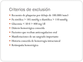 Criterios de exclusión
 Recuento de plaquetas por debajo de 100.000/mm3
 Pa sistólica > 185 mmHg o diastólica > 110 mmHg
 Glucemia < 50 0 > 400 mg/dl
 Diátesis hemorrágica conocida
 Pacientes que reciban anticoagulacion oral
 Manifestaciones de un sangrado importante
 Historia conocida de hemorragia intracraneal
 Retinopatía hemorrágica
 