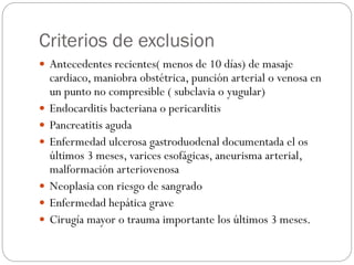 Criterios de exclusion
 Antecedentes recientes( menos de 10 días) de masaje
cardiaco, maniobra obstétrica, punción arterial o venosa en
un punto no compresible ( subclavia o yugular)
 Endocarditis bacteriana o pericarditis
 Pancreatitis aguda
 Enfermedad ulcerosa gastroduodenal documentada el os
últimos 3 meses, varices esofágicas, aneurisma arterial,
malformación arteriovenosa
 Neoplasia con riesgo de sangrado
 Enfermedad hepática grave
 Cirugía mayor o trauma importante los últimos 3 meses.
 