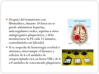  Después del tratamiento con
fibrinolitico, durante 24 horas no se
puede administrar heparina,
anticoagulantes orales, aspirina u otros
antiagregantes plaquetarios, y debe
monitorearse la PA cada 15 minutos,
controlándola con labetalol.
 Si se sospecha de hemorragia cerebral o
sistémica, interrumpir el fármaco y
solicitar de 6 a 8 unidades de
crioprecipitado rico en factorVIII y de 6
a 8 unidades de concentrado plaquetario
 