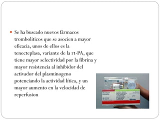  Se ha buscado nuevos fármacos
tromboliticos que se asocien a mayor
eficacia, unos de ellos es la
tenecteplasa, variante de la rt-PA, que
tiene mayor selectividad por la fibrina y
mayor resistencia al inhibidor del
activador del plasminogeno
potenciando la actividad lítica, y un
mayor aumento en la velocidad de
reperfusion
 