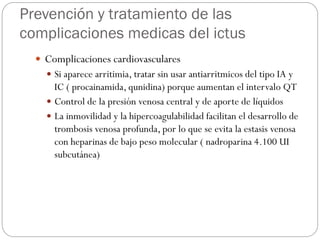 Prevención y tratamiento de las
complicaciones medicas del ictus
 Complicaciones cardiovasculares
 Si aparece arritimia, tratar sin usar antiarritmicos del tipo IA y
IC ( procainamida, qunidina) porque aumentan el intervalo QT
 Control de la presión venosa central y de aporte de líquidos
 La inmovilidad y la hipercoagulabilidad facilitan el desarrollo de
trombosis venosa profunda, por lo que se evita la estasis venosa
con heparinas de bajo peso molecular ( nadroparina 4.100 UI
subcutánea)
 