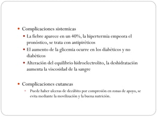  Complicaciones sistemicas
 La fiebre aparece en un 40%, la hipertermia empeora el
pronóstico, se trata con antipiréticos
 El aumento de la glicemia ocurre en los diabéticos y no
diabéticos
 Alteración del equilibrio hidroelectrolito, la deshidratación
aumenta la viscosidad de la sangre
 Complicaciones cutaneas
 Puede haber ulceras de decúbito por compresión en zonas de apoyo, se
evita mediante la movilización y la buena nutrición.
 