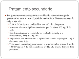 Tratamiento secundario
 Los pacientes con ictus isquémico establecido tienen un riesgo de
presentar un ictus no mortal, un infarto de miocardio o una muerte de
origen vascular
 Control de los factores modificables, supresión del tabaquismo
 Mantener el control lipidico, con niveles por debajo de 100 mg/dl de
LDL
 Uso de aspirina para prevenir infartos cerebrales secundaria a
aterosclerosis, 100 y 300 mg/día
 En pacientes con intolerancia a la aspirina suele usarse clopidogrel 75mg /
día en una toma única
 Tratamiento con anticoagulantes como la heparina endovenosa en dosis de
400 UI/kg peso / día con controles de laTTPa a las 6 horas de inicio de la
perfusión.
 