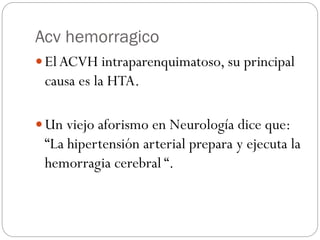 Acv hemorragico
 ElACVH intraparenquimatoso, su principal
causa es la HTA.
 Un viejo aforismo en Neurología dice que:
“La hipertensión arterial prepara y ejecuta la
hemorragia cerebral “.
 