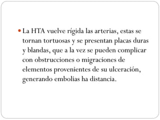  La HTA vuelve rígida las arterias, estas se
tornan tortuosas y se presentan placas duras
y blandas, que a la vez se pueden complicar
con obstrucciones o migraciones de
elementos provenientes de su ulceración,
generando embolias ha distancia.
 