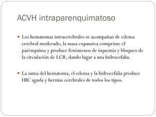 ACVH intraparenquimatoso
 Los hematomas intracerebrales se acompañan de edema
cerebral moderado, la masa expansiva comprime el
parénquima y produce fenómenos de isquemia y bloqueo de
la circulación de LCR, dando lugar a una hidrocefalia.
 La suma del hematoma, el edema y la hidrocefalia produce
HIC aguda y hernias cerebrales de todos los tipos.
 