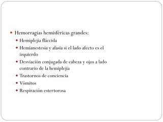  Hemorragias hemisféricas grandes:
 Hemiplejia fláccida
 Hemianestesia y afasia si el lado afecto es el
izquierdo
 Desviación conjugada de cabeza y ojos a lado
contrario de la hemiplejia
 Trastornos de conciencia
 Vómitos
 Respiración estertorosa
 