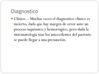 Diagnostico
 Clínico .- Muchas veces el diagnostico clínico es
incierto, dada que hay margen de error ante un
proceso isquémico y hemorrágico, pero dada la
sintomatología mas los antecedentes del paciente
se puede llegar a una presunción.
 
