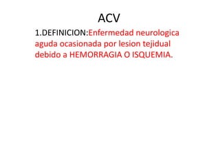ACV
1.DEFINICION:Enfermedad neurologica
aguda ocasionada por lesion tejidual
debido a HEMORRAGIA O ISQUEMIA.
 