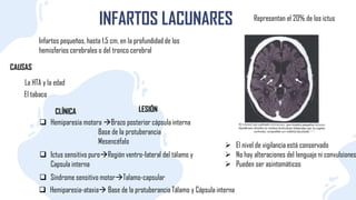 INFARTOS LACUNARES
Infartos pequeños, hasta 1,5 cm, en la profundidad de los
hemisferios cerebrales o del tronco cerebral
Representan el 20% de los ictus
CAUSAS
La HTA y la edad
El tabaco
CLÍNICA
 Hemiparesia motora Brazo posterior cápsula interna
Base de Ia protuberancia
Mesencéfalo
LESIÓN
 Ictus sensitivo puroRegión ventro-Iateral del tálamo y
Capsula interna
 Síndrome sensitivo motorTalamo-capsular
 Hemiparesia-ataxia Base de la protuberancia Tálamo y Cápsula interna
 El nivel de vigilancia está conservado
 No hay alteraciones del lenguaje ni convulsiones
 Pueden ser asintomáticos
 