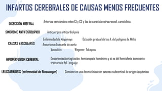 INFARTOS CEREBRALES DE CAUSAS MENOS FRECUENTES
DISECCIÓN ARTERIAL
SINDROME ANTIFOSFOLIPIDO
CAUSAS VASCULARES
Enfermedad de Moyamoya
Aneurisma disecante de aorta
Vasculitis
HIPOPERFUSION CEREBRAL
LEUCOARAIOSIS (enfermedad de Binswanger)
Arterias vertebrales entre CI y C2 y las de carótida extracraneal, carotidinia.
Anticuerpos anticardiolipina
Oclusión gradual de las A. del polígono de Willis
Wegener, Takayasu
Desorientación/agitación, hemianopsia homónima y si es del hemisferio dominante,
trastornos del Lenguaje
Consiste en una desmielinización extensa subcortical de origen isquémico
 