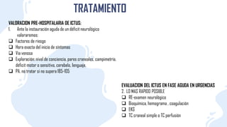 TRATAMIENTO
VALORACION PRE-HOSPITALARIA DE ICTUS:
1. Ante la instauración aguda de un déficit neurológico
valoraremos:
 Factores de riesgo
 Hora exacta del inicio de síntomas
 Vía venosa
 Exploración: nivel de conciencia, pares craneales, campimetría,
déficit motor o sensitivo, cerebelo, Ienguaje.
 PA. no tratar si no supera 185-105
EVALUACION DEL ICTUS EN FASE AGUDA EN URGENCIAS
2. LO MAS RAPIDO POSIBLE
 RE-examen neurológico
 Bioquímica, hemograma , coagulación
 EKG
 TC craneal simple o TC perfusión
 