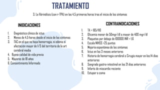 TRATAMIENTO
3. La fibrinólisis (con r-TPA) en las 4,5 primeras horas tras el inicio de los síntomas
1. Diagnóstico clínico de ictus
2. Menos de 4,5 horas desde el inicio de los síntomas
3. TAC en el que no haya hemorragia, ni edema ni
afectación mayor de 1/3 del territorio de Ia art
cerebral media
4. Buena calidad de vida previa
5. Mayores de 18 años
6. Consentimiento Informado
INIDICACIONES CONTRAINDICACIONES
1. TA > 185/110
2. Glicemia menor de 50mgr/dl o mayor de 400 mgr/dl
3. Plaquetas por debajo de I00000 INR > 1,6
4. Escala NIHSS >25 puntos
5. Mejoría espontánea de los síntomas
6. Ictus en los 3 meses anteriores
7. Historia de hemorragia cerebral o Cirugía mayor en los 14 días
anteriores
8. Sangrado gastro-intestinal en los 21 días anteriores
9. Infarto de miocardio reciente
10. Estupor o coma
 