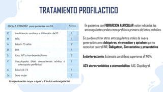TRATAMIENTO PROFILACTICO
En pacientes con FIBRIIACION AURICULAR están indicados los
anticoagulantes orales como profilaxis primaria del ictus embolico.
Se pueden utilizar otros anticoagulantes orales de nueva
generación como dabigatran, rivaroxaban y apixaban que no
necesitan control INR. Dabigatran, Simvastatina y pravastatina
Endarterectomía: Estenosis carotídeas superiores al 70%
ACV aterotrombótico o ateroembólico: AAS, Clopidogrel
 