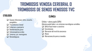 TROMBOSIS VENOSA CEREBRAL O
TROMBOSIS DE SENOS VENOSOS TVC
ETIOLOGÍA
 Causas infecciosas: otitis, sinusitis,
amigdalitis...
 Traumatismo craneal
 Embarazo y puerperio
 Deshidratación grave
 Anticonceptivos orales
 Tumores: p.e¡. meningioma
 Hematológicas:
CLÍNICA
Cefalea + edema papila [50%)
Además puede haber o no síntomas neurológicos variables:
 Déficit focal motor o sensitivo
 Convulsiones
 Alteración del nivel de conciencia
 Afasia
 Alteraciones de pares craneales
 