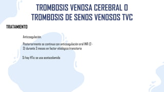 TRATAMIENTO
TROMBOSIS VENOSA CEREBRAL O
TROMBOSIS DE SENOS VENOSOS TVC
Anticoagulación.
Posteriormente se continua con anticoagulación oral INR (2-
3) durante 3 meses en factor etiológico transitoria
Si hay HTic se usa acetazolamida
 