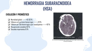 EVOLUCIÓN Y PRONÓSTICO
HEMORRAGIA SUBARACNOIDEA
(HSA)
 Mortalidad global ------>45-50 %
 Fallecen en la primera hemorragia ------> 10 %
 Fallecen por 2da hemorragia o por vasoespamos-----> 40 %
 Recuperación completa 35 %
 Secuelas importantes 15 %
 