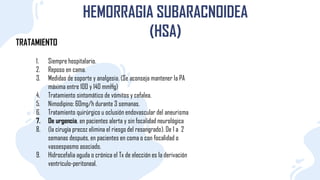 TRATAMIENTO
HEMORRAGIA SUBARACNOIDEA
(HSA)
1. Siempre hospitalario.
2. Reposo en cama.
3. Medidas de soporte y analgesia. (Se aconseja mantener la PA
máxima entre 100 y 140 mmHg)
4. Tratamiento sintomático de vómitos y cefalea.
5. Nimodipino: 6Omg/h durante 3 semanas.
6. Tratamiento quirúrgico u oclusión endovascular del aneurisma
7. De urgencia, en pacientes alerta y sin focalidad neurológica
8. (la cirugía precoz elimina el riesgo del resangrado). De 1 a 2
semanas después, en pacientes en coma o con focaIidad o
vasoespasmo asociado.
9. Hidrocefalia aguda o crónica el Tx de elección es la derivación
ventrículo-peritoneal.
 