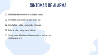 SINTOMAS DE ALARMA
 Debilidad o adormecimiento en un lado del cuerpo
 Dificultades para la visión de uno o ambos oios
 Dificultad para hablar o comprender el lenguaje
 Dolor de cabeza más grave del habitual
 Vértigo o inestabilidad especialmente cuando se asocian a los
síntomas anteriores
 