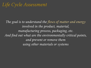 Life Cycle Assessment


 The goal is to understand the ows of matter and energy
             involved in the product, material,
         manufacturing process, packaging, etc.
 And nd out what are the environmentally critical points,
                and prevent or remove them
              using other materials or systems
 