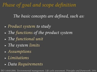 Phase of goal and scope de nition

            The basic concepts are de ned, such as:

   I   Product system to study
   I   The functions of the product system
   I   The functional unit
   I   The system limits
   I   Assumptions
   I   Limitations
   I   Data Requirements
ISO 14040:2006. Environmental management. Life cycle assessment. Principles and framework. 2006
 