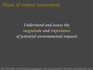 Phase of impact assessment


                    Understand and assess the
                   magnitude and importance
               of potential environmental impacts




ISO 14040:2006. Environmental management. Life cycle assessment. Principles and framework. 2006
 