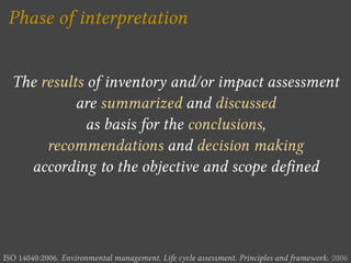 Phase of interpretation


  The results of inventory and/or impact assessment
            are summarized and discussed
              as basis for the conclusions,
       recommendations and decision making
    according to the objective and scope de ned




ISO 14040:2006. Environmental management. Life cycle assessment. Principles and framework. 2006
 