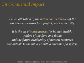 Environmental Impact


   It is an alteration of the initial characteristics of the
     environment caused by a project, work or activity

       It is the set of consequences for human health,
                 welfare of the ora and fauna
      and the future availability of natural resources
  attributable to the input or output streams of a system




          Fundació Fòrum Ambiental. Guía para la ecoe ciencia. 2000
 